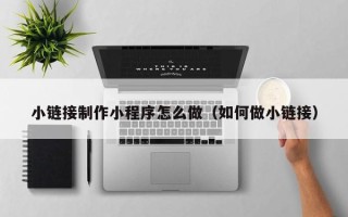 咸阳小链接制作小程序怎么做（如何做小链接）