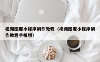 咸阳视频图库小程序制作教程（视频图库小程序制作教程手机版）